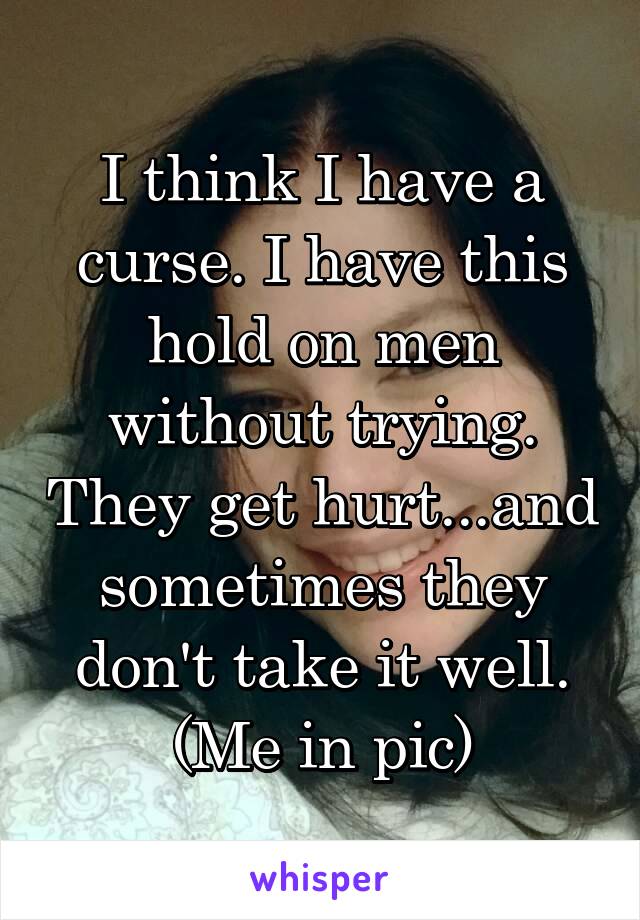 I think I have a curse. I have this hold on men without trying. They get hurt...and sometimes they don't take it well. (Me in pic)