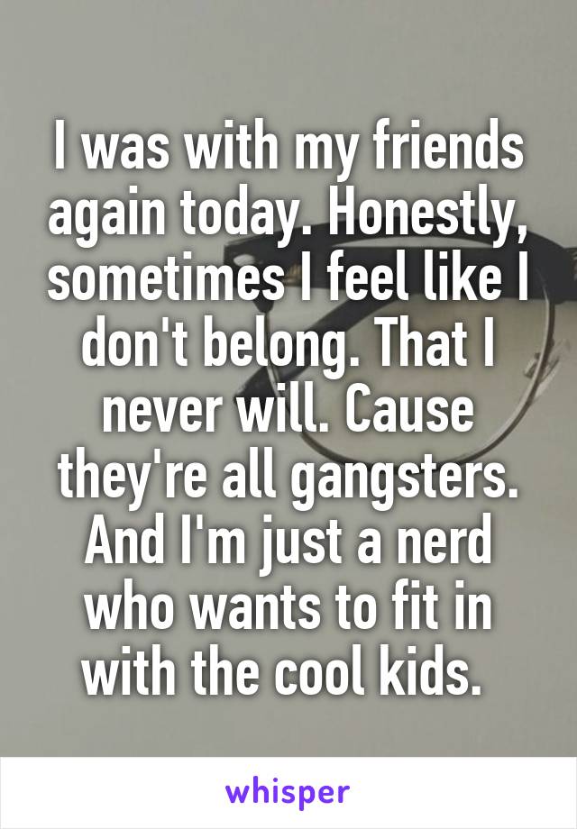 I was with my friends again today. Honestly, sometimes I feel like I don't belong. That I never will. Cause they're all gangsters. And I'm just a nerd who wants to fit in with the cool kids. 