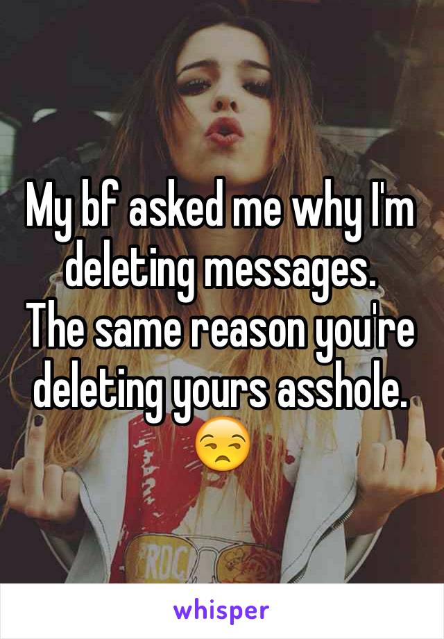 My bf asked me why I'm deleting messages. 
The same reason you're deleting yours asshole. 😒
