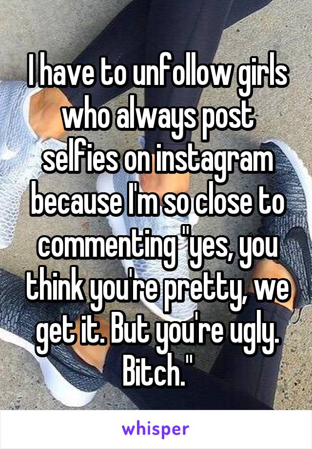 I have to unfollow girls who always post selfies on instagram because I'm so close to commenting "yes, you think you're pretty, we get it. But you're ugly. Bitch."