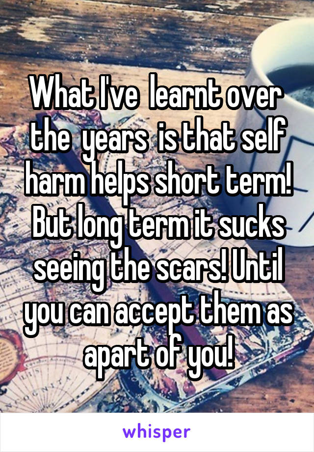 What I've  learnt over  the  years  is that self harm helps short term! But long term it sucks seeing the scars! Until you can accept them as apart of you!