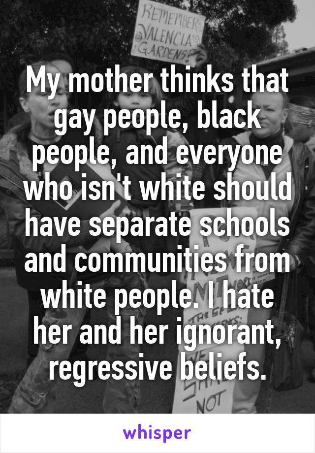 My mother thinks that gay people, black people, and everyone who isn't white should have separate schools and communities from white people. I hate her and her ignorant, regressive beliefs.