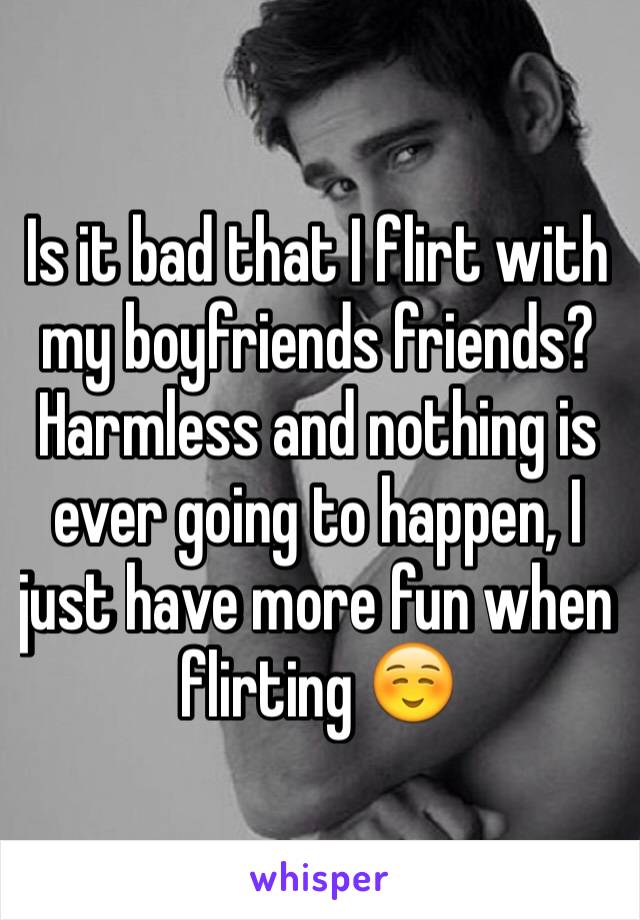 Is it bad that I flirt with my boyfriends friends? Harmless and nothing is ever going to happen, I just have more fun when flirting ☺️