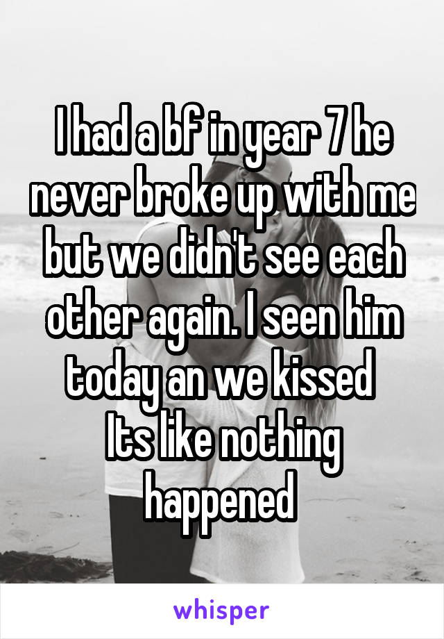 I had a bf in year 7 he never broke up with me but we didn't see each other again. I seen him today an we kissed 
Its like nothing happened 