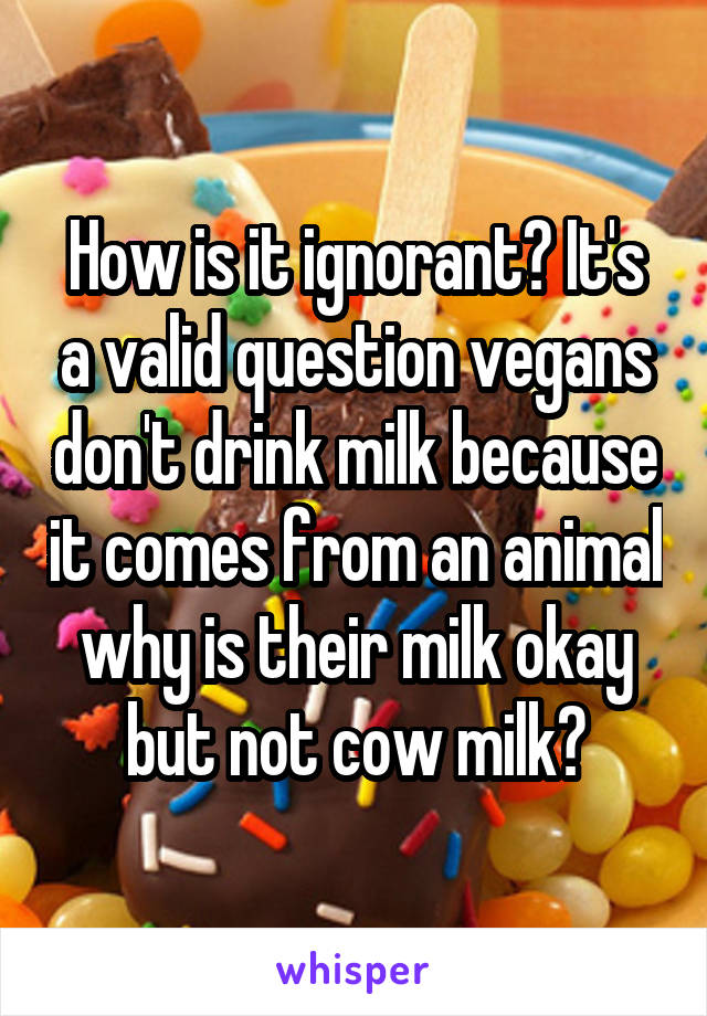 How is it ignorant? It's a valid question vegans don't drink milk because it comes from an animal why is their milk okay but not cow milk?