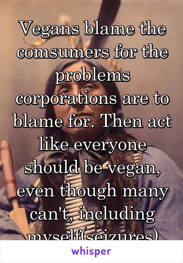 Vegans blame the comsumers for the problems corporations are to blame for. Then act like everyone should be vegan, even though many can't, including myself(seizures)