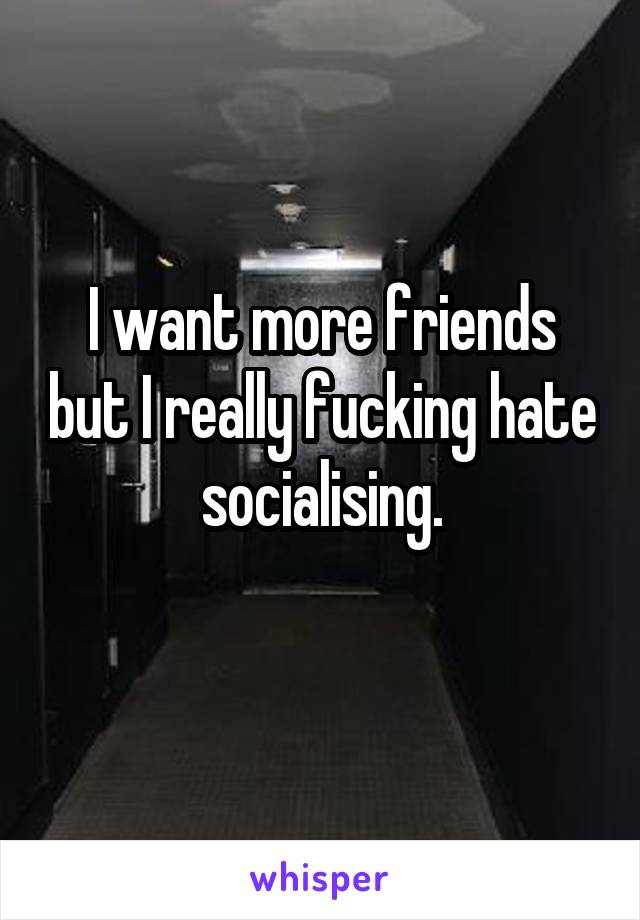 I want more friends but I really fucking hate socialising.
