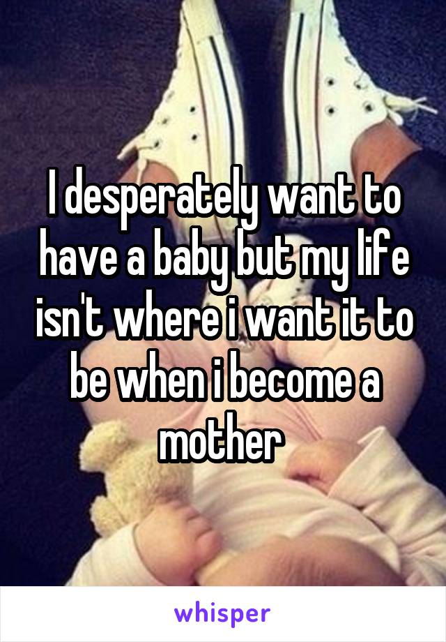 I desperately want to have a baby but my life isn't where i want it to be when i become a mother 