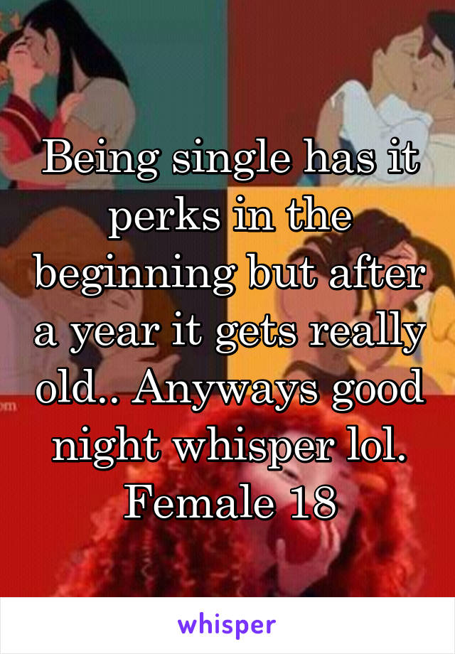 Being single has it perks in the beginning but after a year it gets really old.. Anyways good night whisper lol. Female 18