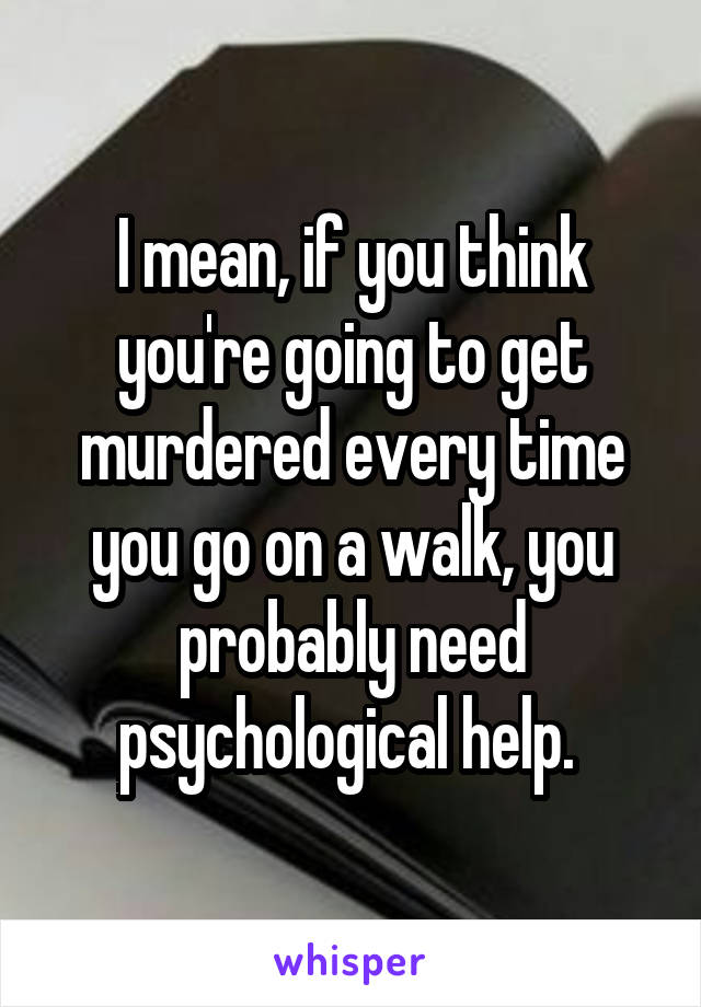 I mean, if you think you're going to get murdered every time you go on a walk, you probably need psychological help. 