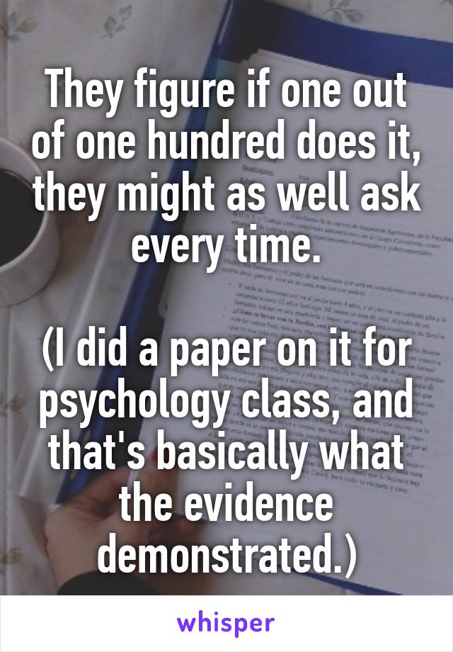 They figure if one out of one hundred does it, they might as well ask every time.

(I did a paper on it for psychology class, and that's basically what the evidence demonstrated.)