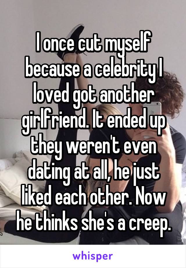 I once cut myself because a celebrity I loved got another girlfriend. It ended up they weren't even dating at all, he just liked each other. Now he thinks she's a creep.