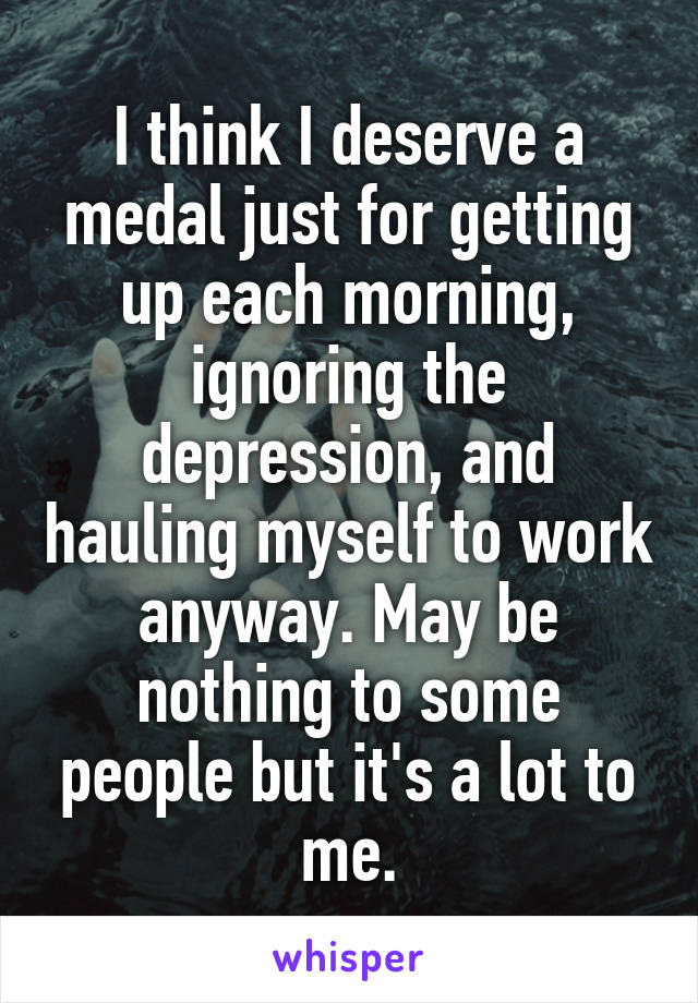 I think I deserve a medal just for getting up each morning, ignoring the depression, and hauling myself to work anyway. May be nothing to some people but it's a lot to me.