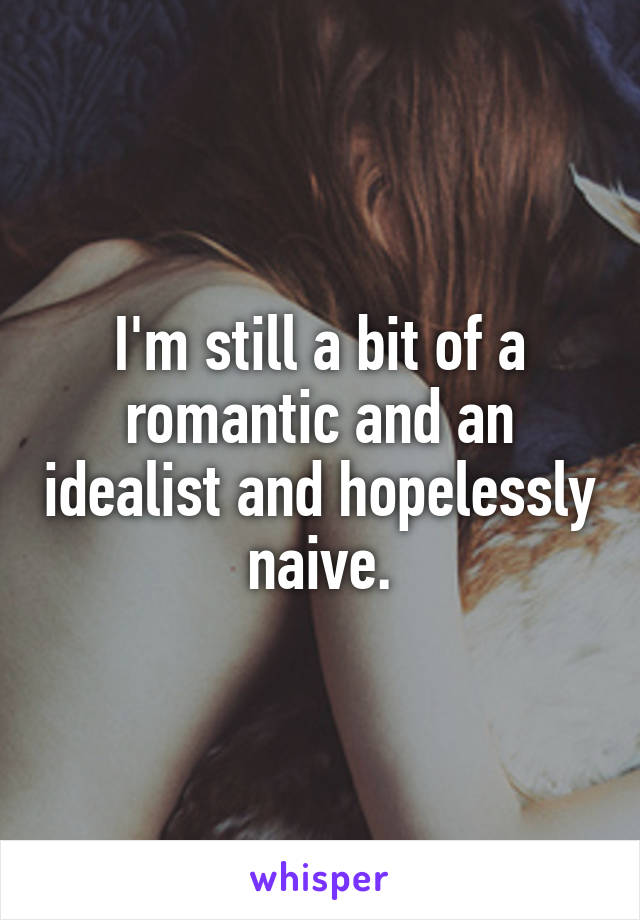 I'm still a bit of a romantic and an idealist and hopelessly naive.