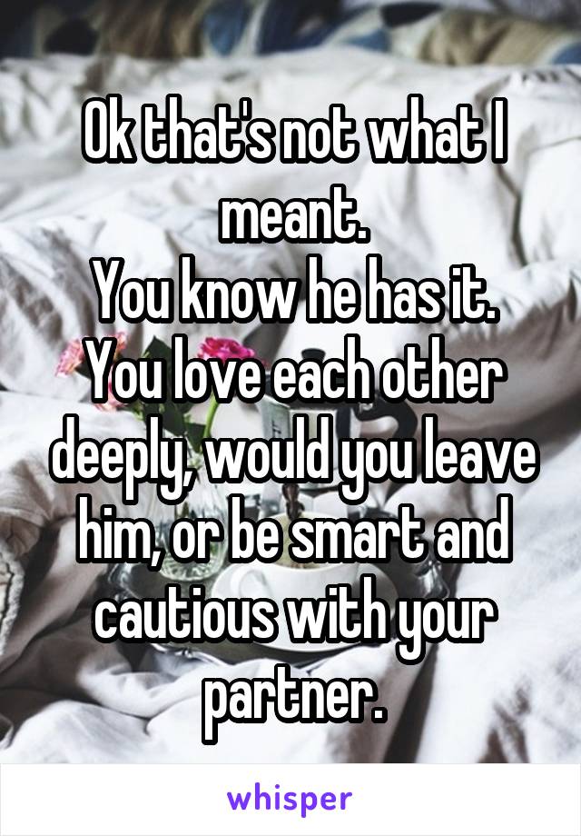 Ok that's not what I meant.
You know he has it.
You love each other deeply, would you leave him, or be smart and cautious with your partner.