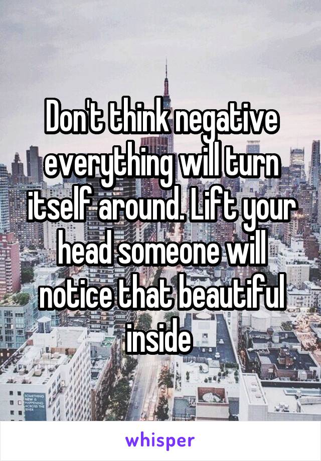 Don't think negative everything will turn itself around. Lift your head someone will notice that beautiful inside 