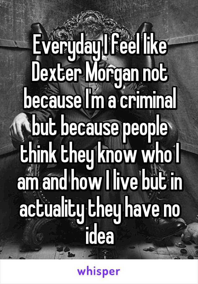 Everyday I feel like Dexter Morgan not because I'm a criminal but because people think they know who I am and how I live but in actuality they have no idea