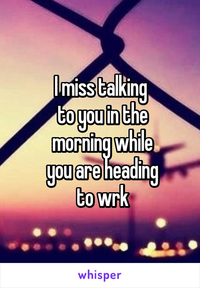 I miss talking
 to you in the
 morning while
 you are heading
 to wrk