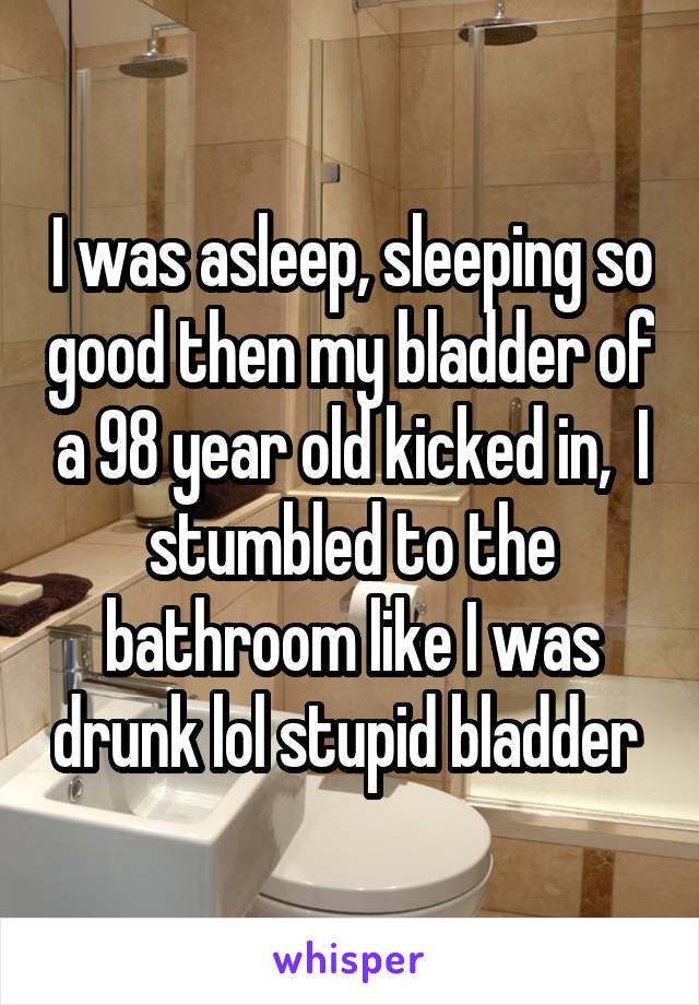 I was asleep, sleeping so good then my bladder of a 98 year old kicked in,  I stumbled to the bathroom like I was drunk lol stupid bladder 