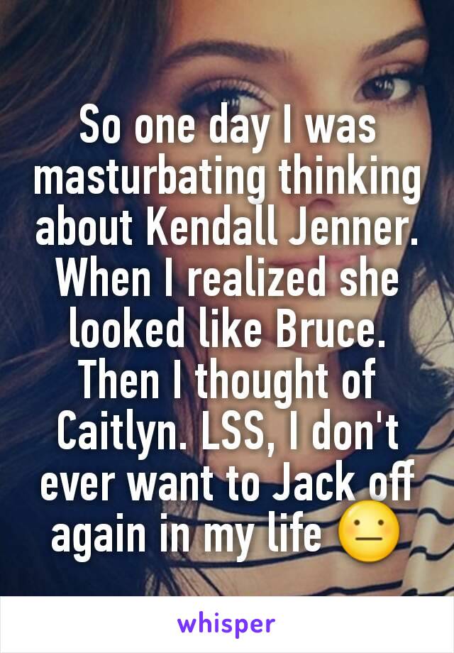 So one day I was masturbating thinking about Kendall Jenner. When I realized she looked like Bruce. Then I thought of Caitlyn. LSS, I don't ever want to Jack off again in my life 😐