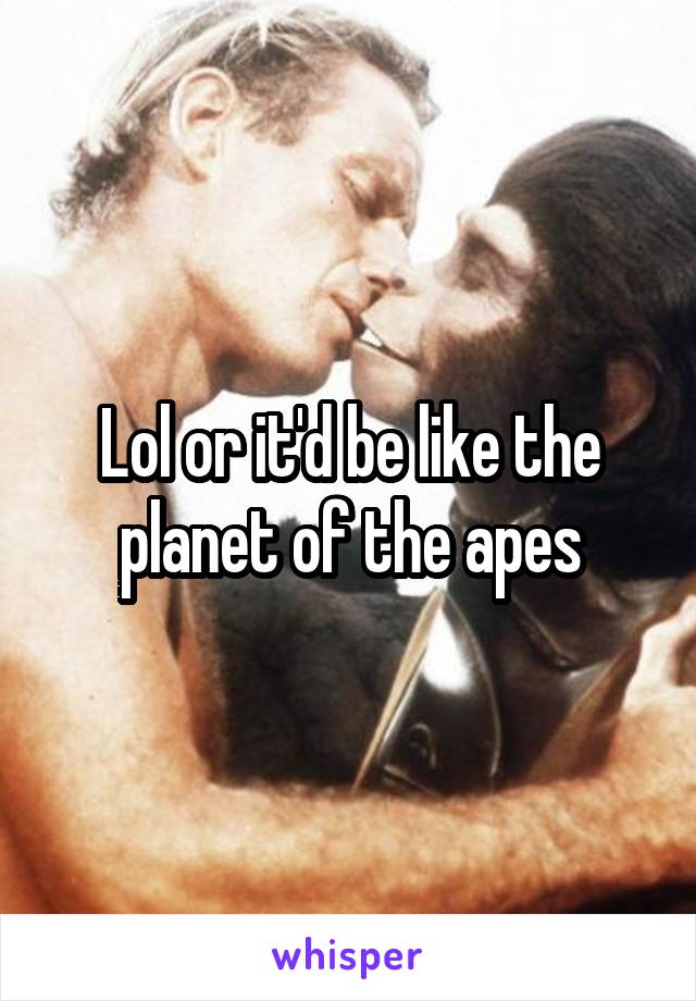 Lol or it'd be like the planet of the apes