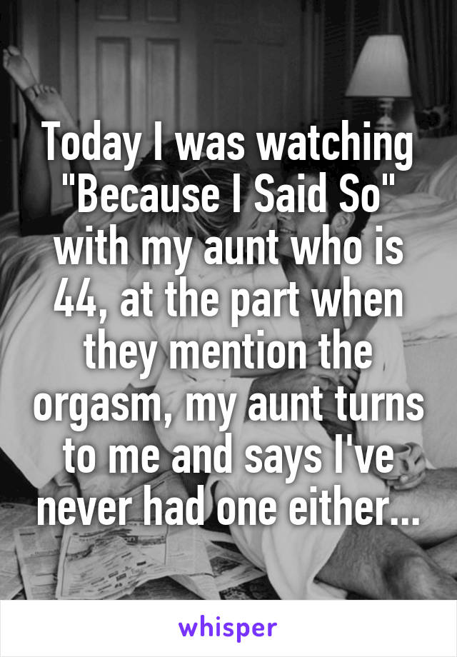 Today I was watching "Because I Said So" with my aunt who is 44, at the part when they mention the orgasm, my aunt turns to me and says I've never had one either...