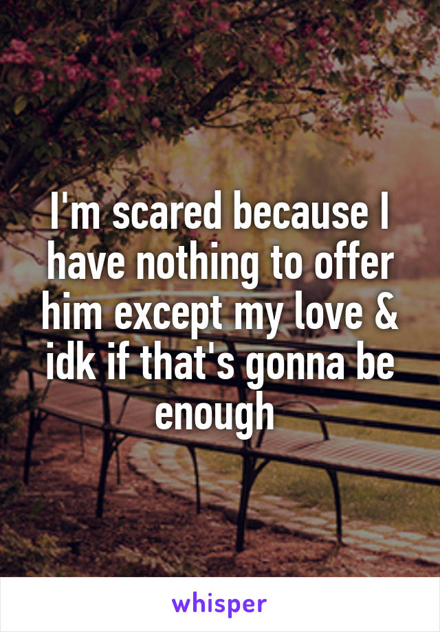 I'm scared because I have nothing to offer him except my love & idk if that's gonna be enough 