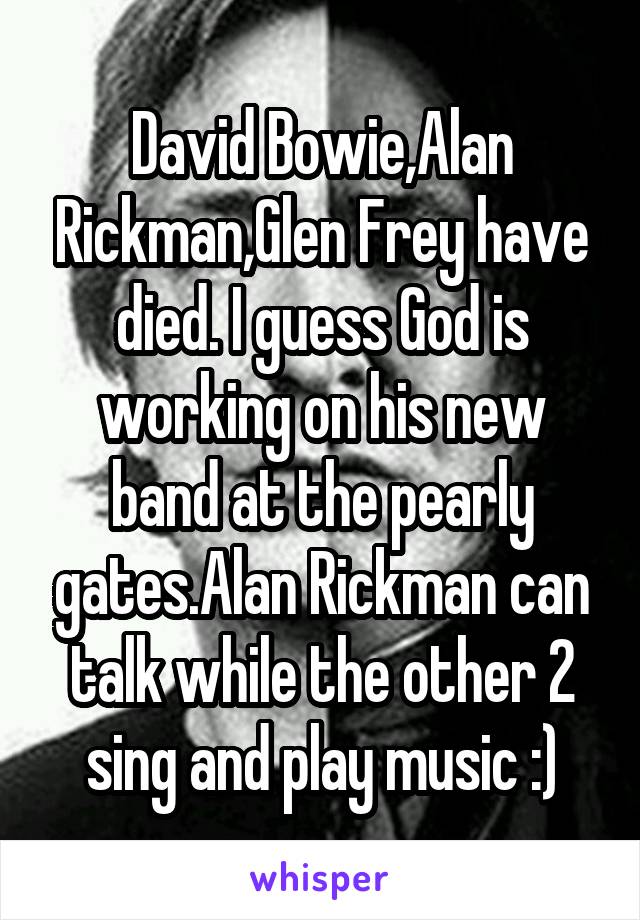 David Bowie,Alan Rickman,Glen Frey have died. I guess God is working on his new band at the pearly gates.Alan Rickman can talk while the other 2 sing and play music :)