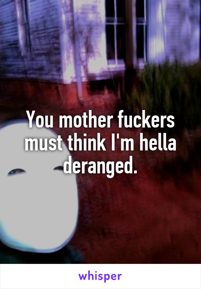 You mother fuckers must think I'm hella deranged.