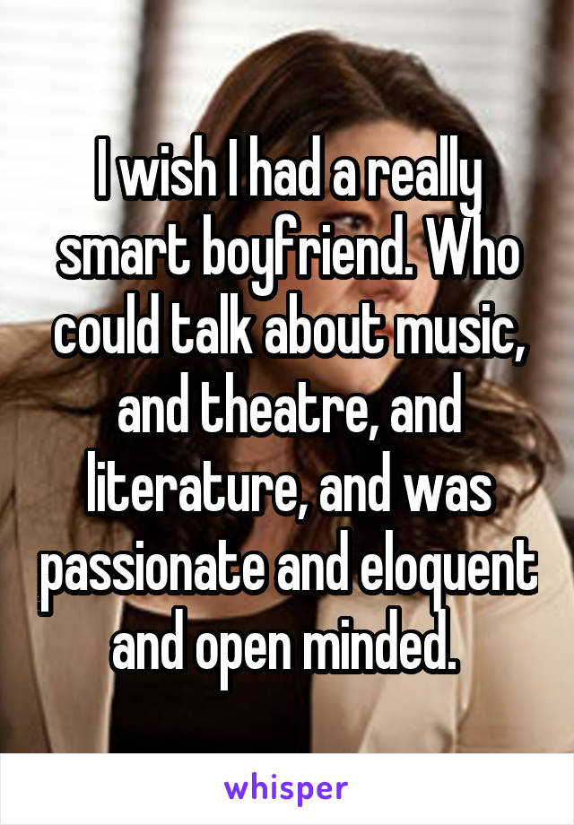 I wish I had a really smart boyfriend. Who could talk about music, and theatre, and literature, and was passionate and eloquent and open minded. 