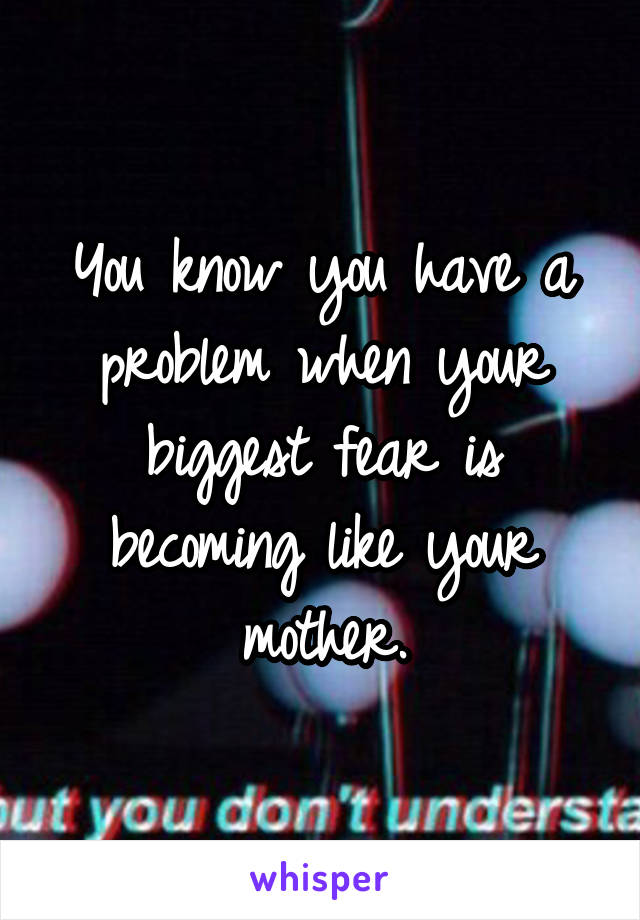 You know you have a problem when your biggest fear is becoming like your mother.