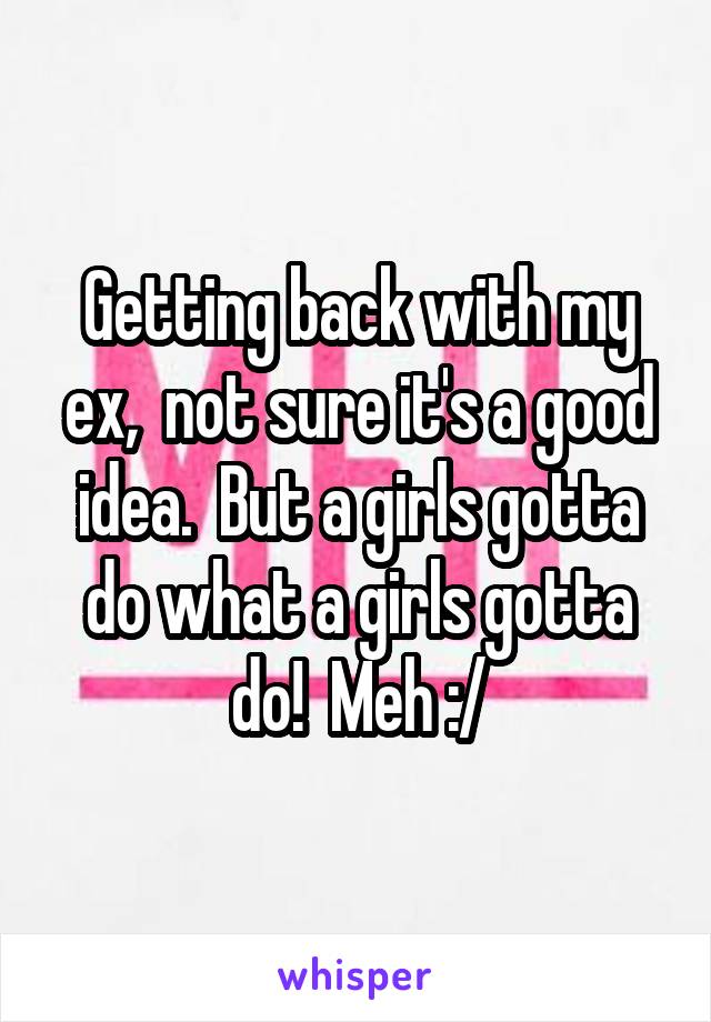 Getting back with my ex,  not sure it's a good idea.  But a girls gotta do what a girls gotta do!  Meh :/