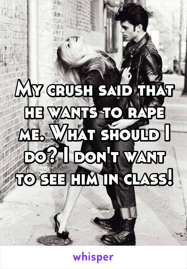 My crush said that he wants to rape me. What should I do? I don't want to see him in class!