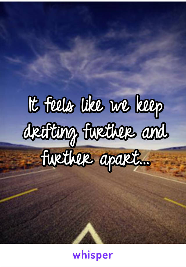 It feels like we keep drifting further and further apart...