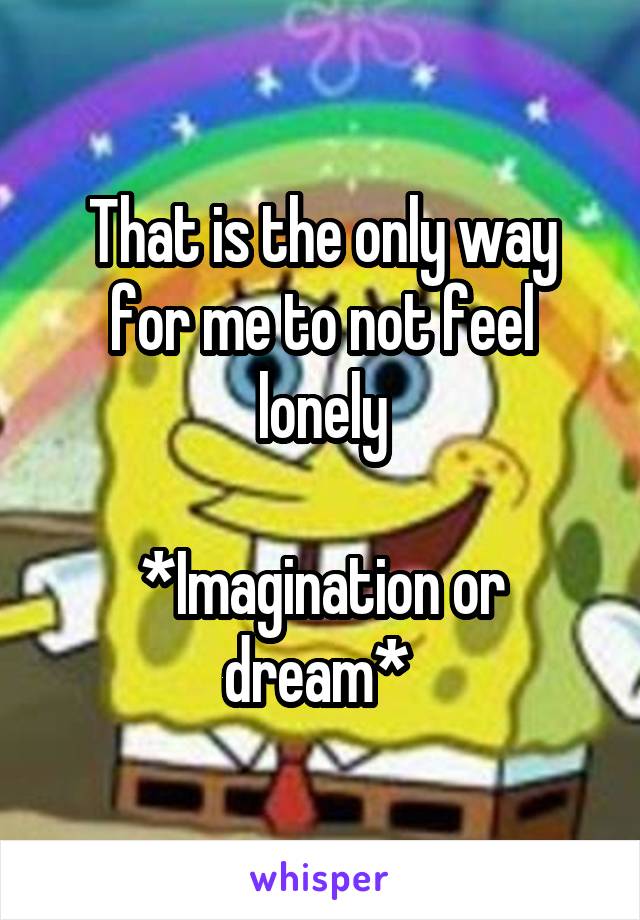 That is the only way for me to not feel lonely

*Imagination or dream* 