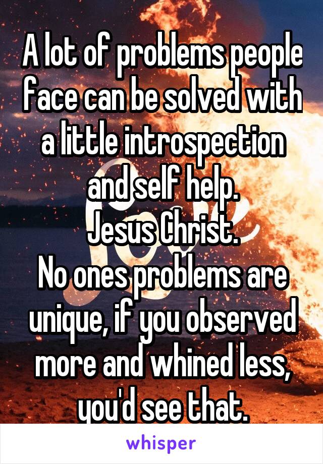 A lot of problems people face can be solved with a little introspection and self help.
Jesus Christ.
No ones problems are unique, if you observed more and whined less, you'd see that.