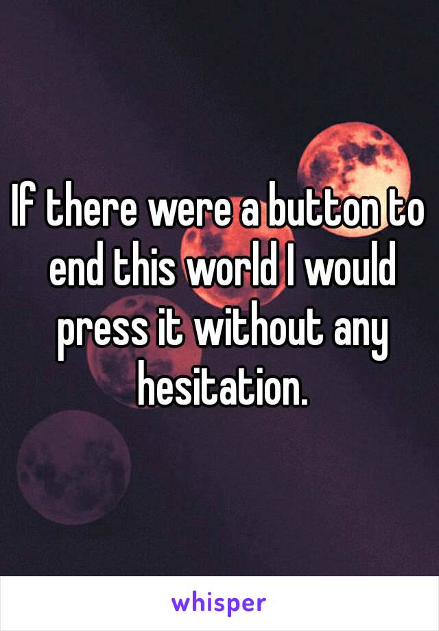 If there were a button to end this world I would press it without any hesitation.