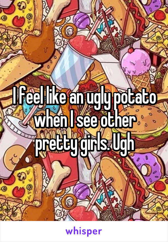 I feel like an ugly potato when I see other pretty girls. Ugh