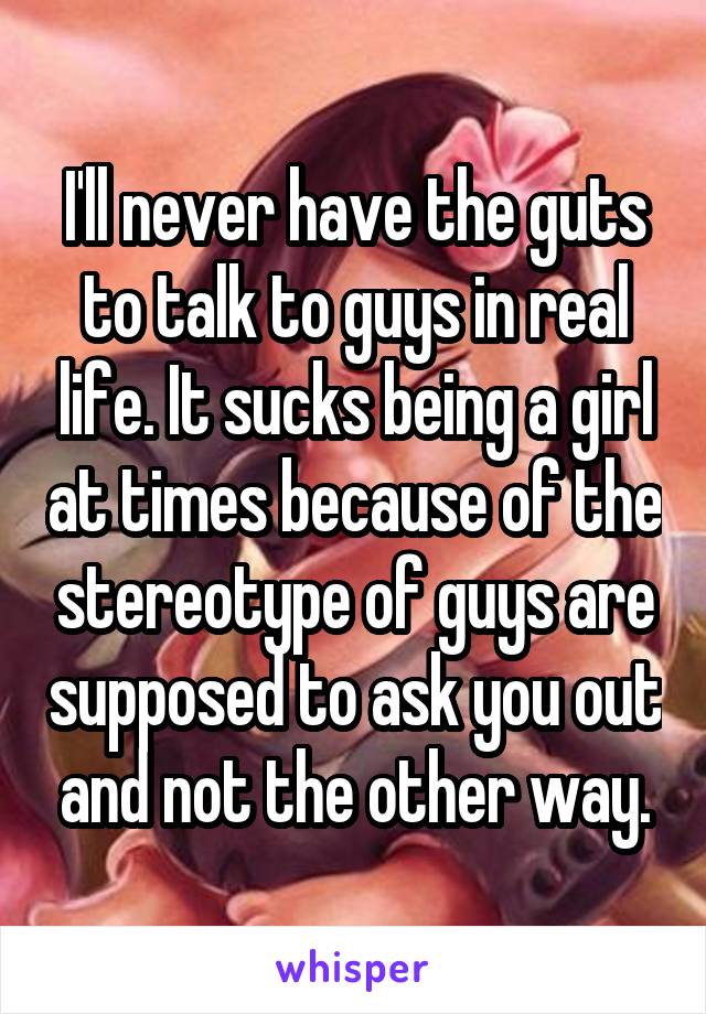 I'll never have the guts to talk to guys in real life. It sucks being a girl at times because of the stereotype of guys are supposed to ask you out and not the other way.