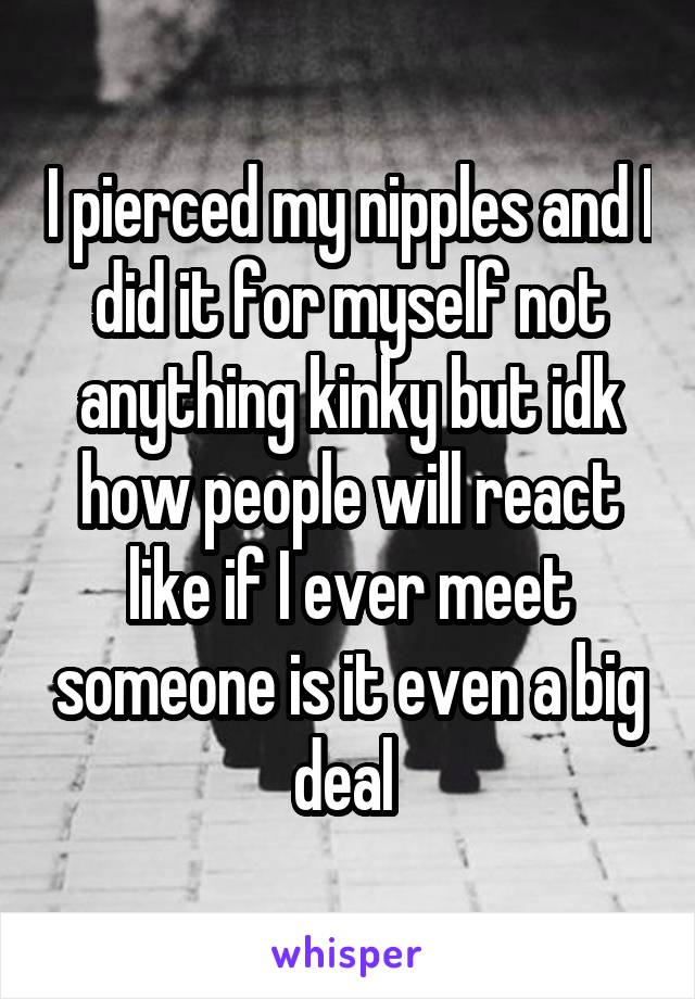 I pierced my nipples and I did it for myself not anything kinky but idk how people will react like if I ever meet someone is it even a big deal 