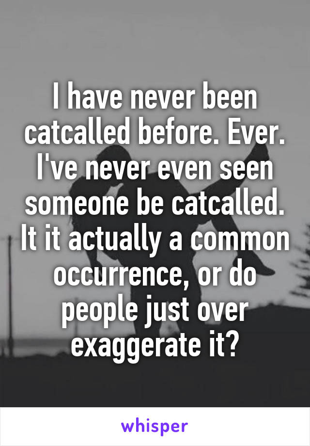 I have never been catcalled before. Ever. I've never even seen someone be catcalled. It it actually a common occurrence, or do people just over exaggerate it?