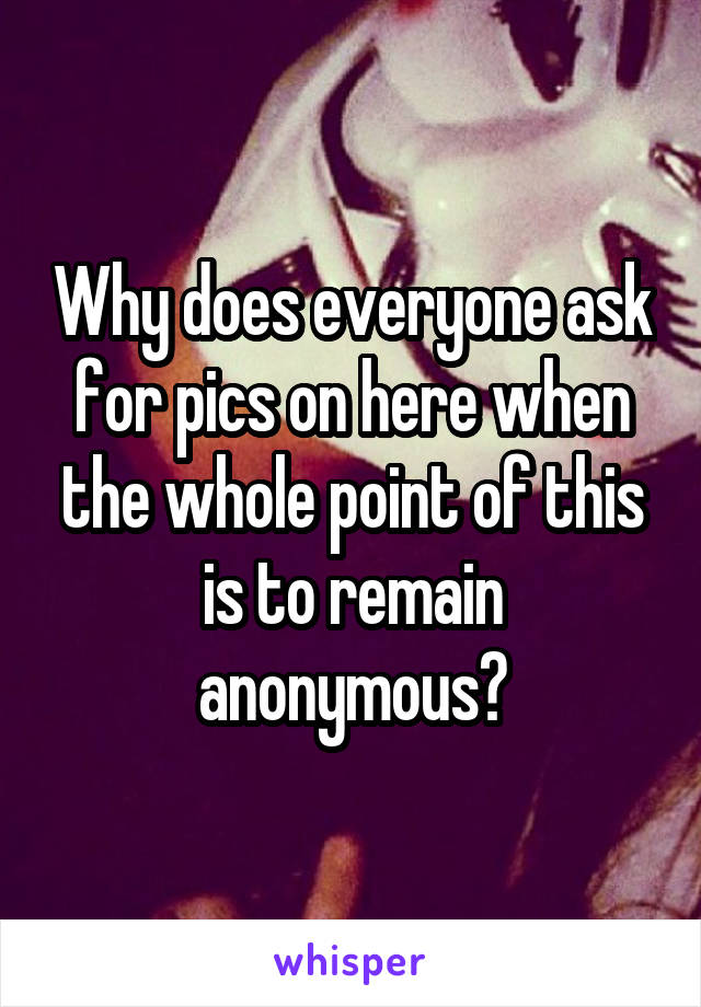 Why does everyone ask for pics on here when the whole point of this is to remain anonymous?