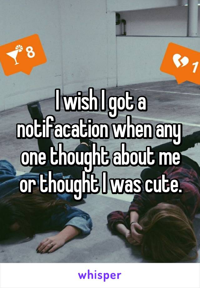 I wish I got a notifacation when any 
one thought about me or thought I was cute.