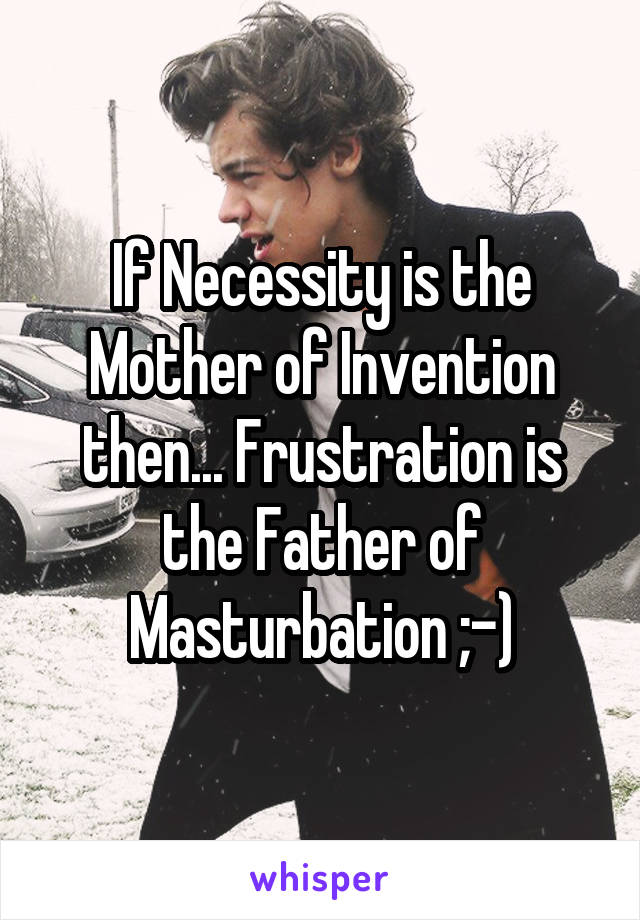 If Necessity is the Mother of Invention then... Frustration is the Father of Masturbation ;-)