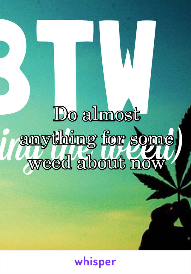 Do almost anything for some weed about now
