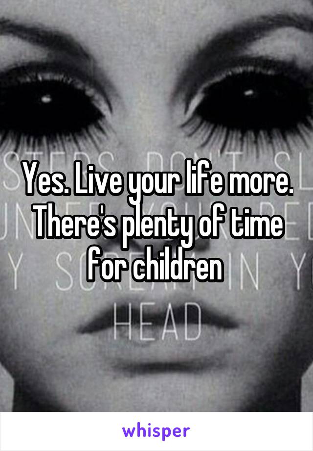 Yes. Live your life more. There's plenty of time for children 