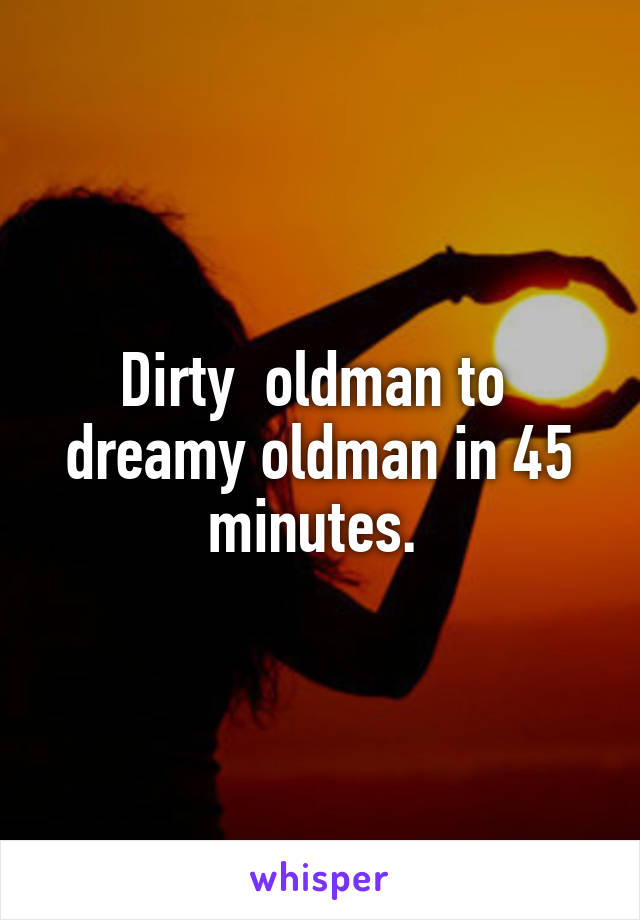 Dirty  oldman to  dreamy oldman in 45 minutes. 