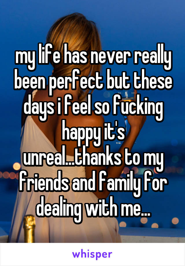 my life has never really been perfect but these days i feel so fucking happy it's unreal...thanks to my friends and family for dealing with me...