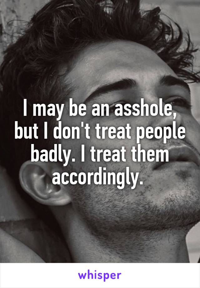 I may be an asshole, but I don't treat people badly. I treat them accordingly. 