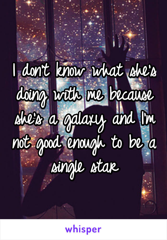 I don't know what she's doing with me because she's a galaxy and I'm not good enough to be a single star